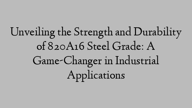 Unveiling the Strength and Durability of 820A16 Steel Grade: A Game-Changer in Industrial Applications