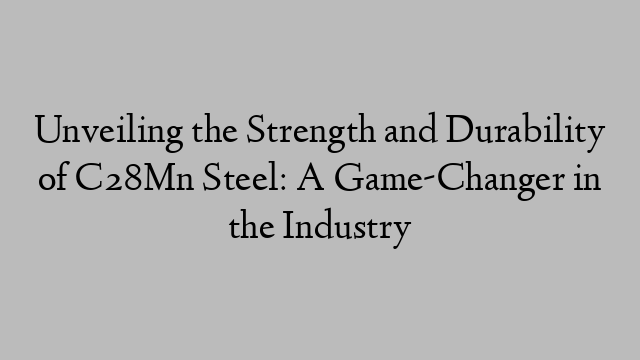 Unveiling the Strength and Durability of C28Mn Steel: A Game-Changer in the Industry
