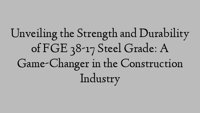 Unveiling the Strength and Durability of FGE 38-17 Steel Grade: A Game-Changer in the Construction Industry