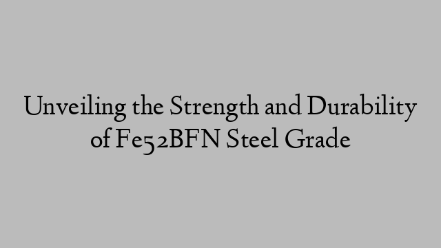 Unveiling the Strength and Durability of Fe52BFN Steel Grade