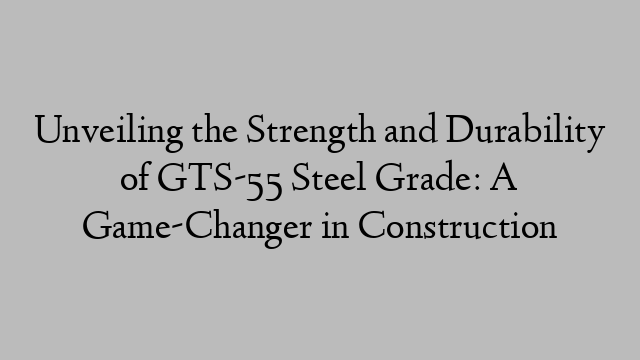 Unveiling the Strength and Durability of GTS-55 Steel Grade: A Game-Changer in Construction