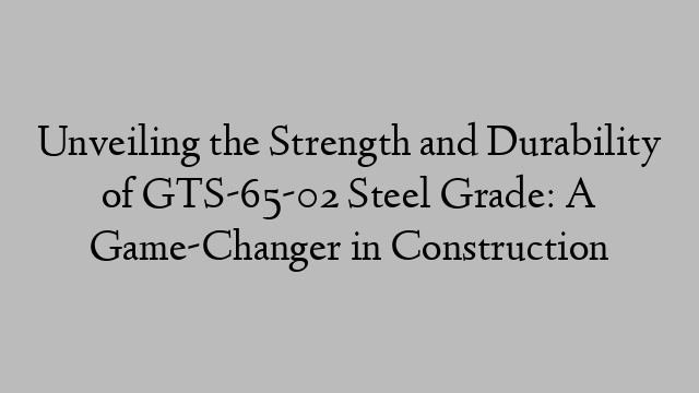 Unveiling the Strength and Durability of GTS-65-02 Steel Grade: A Game-Changer in Construction