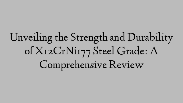 Unveiling the Strength and Durability of X12CrNi177 Steel Grade: A Comprehensive Review