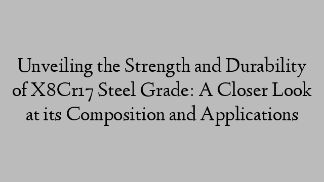 Unveiling the Strength and Durability of X8Cr17 Steel Grade: A Closer Look at its Composition and Applications