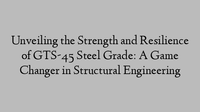 Unveiling the Strength and Resilience of GTS-45 Steel Grade: A Game Changer in Structural Engineering