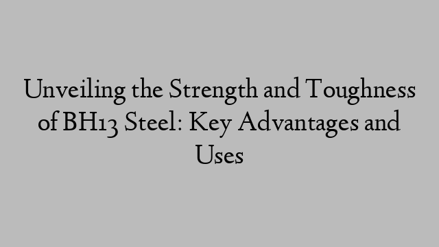 Unveiling the Strength and Toughness of BH13 Steel: Key Advantages and Uses