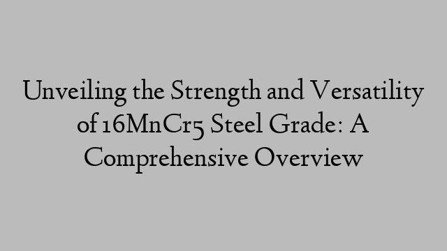 Unveiling the Strength and Versatility of 16MnCr5 Steel Grade: A Comprehensive Overview