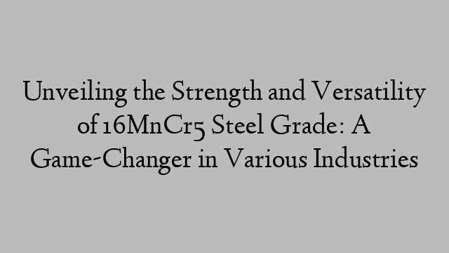 Unveiling the Strength and Versatility of 16MnCr5 Steel Grade: A Game-Changer in Various Industries