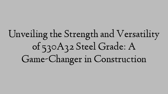 Unveiling the Strength and Versatility of 530A32 Steel Grade: A Game-Changer in Construction