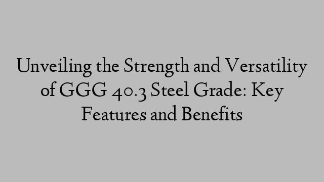 Unveiling the Strength and Versatility of GGG 40.3 Steel Grade: Key Features and Benefits