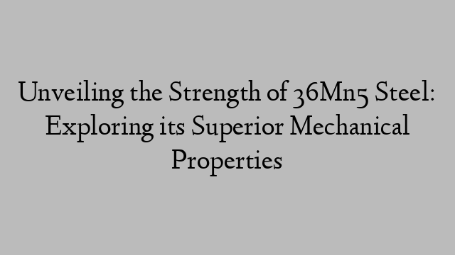 Unveiling the Strength of 36Mn5 Steel: Exploring its Superior Mechanical Properties