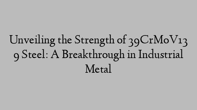 Unveiling the Strength of 39CrMoV13 9 Steel: A Breakthrough in Industrial Metal