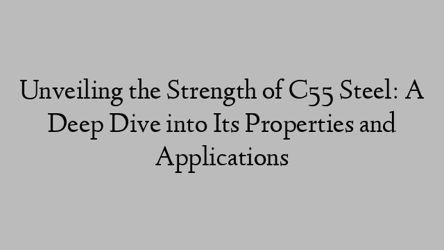 Unveiling the Strength of C55 Steel: A Deep Dive into Its Properties and Applications