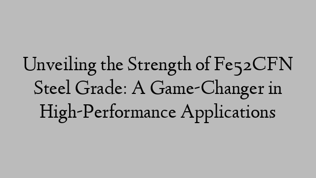 Unveiling the Strength of Fe52CFN Steel Grade: A Game-Changer in High-Performance Applications