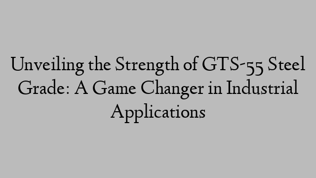 Unveiling the Strength of GTS-55 Steel Grade: A Game Changer in Industrial Applications