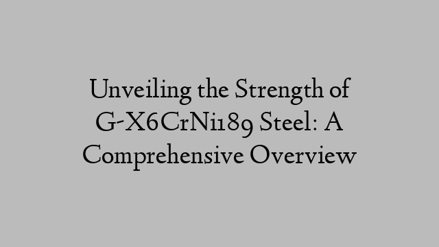 Unveiling the Strength of G-X6CrNi189 Steel: A Comprehensive Overview