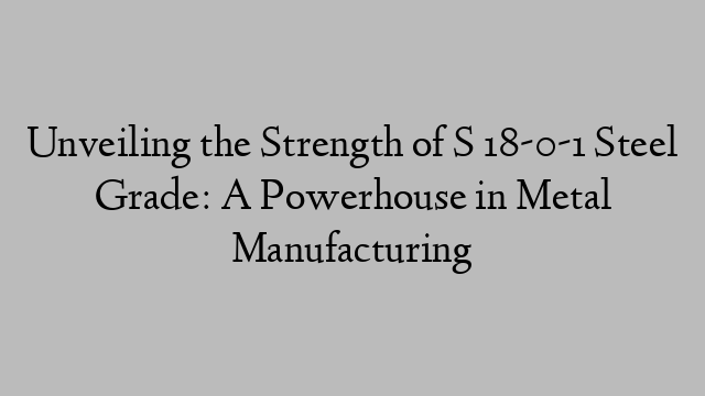 Unveiling the Strength of S 18-0-1 Steel Grade: A Powerhouse in Metal Manufacturing