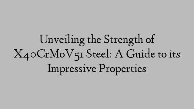 Unveiling the Strength of X40CrMoV51 Steel: A Guide to its Impressive Properties