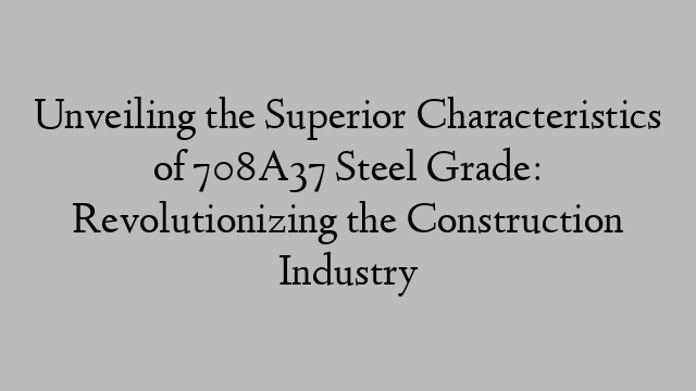 Unveiling the Superior Characteristics of 708A37 Steel Grade: Revolutionizing the Construction Industry