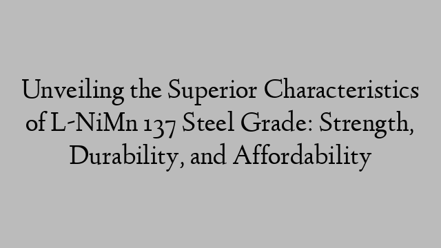 Unveiling the Superior Characteristics of L-NiMn 137 Steel Grade: Strength, Durability, and Affordability