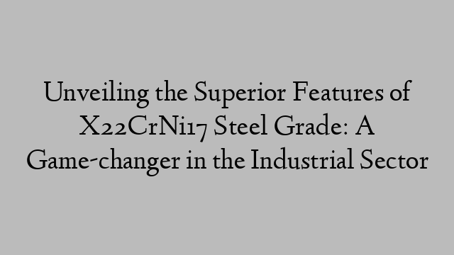 Unveiling the Superior Features of X22CrNi17 Steel Grade: A Game-changer in the Industrial Sector