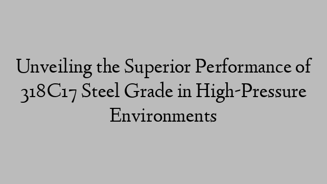 Unveiling the Superior Performance of 318C17 Steel Grade in High-Pressure Environments