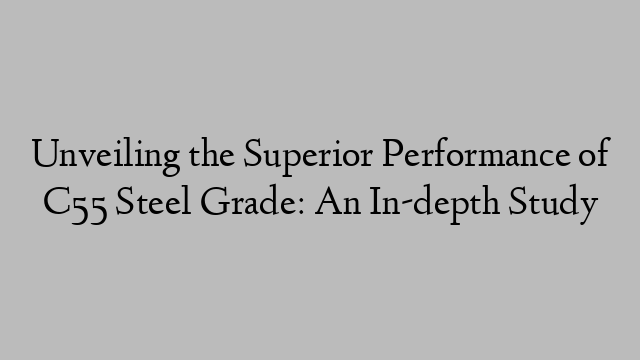 Unveiling the Superior Performance of C55 Steel Grade: An In-depth Study