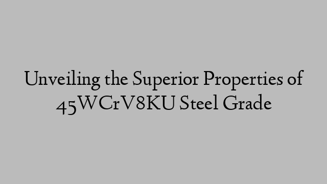 Unveiling the Superior Properties of 45WCrV8KU Steel Grade