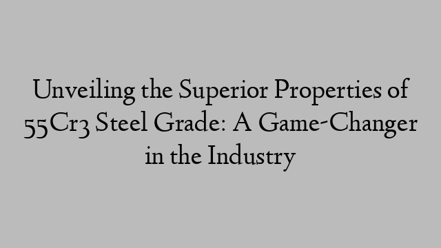 Unveiling the Superior Properties of 55Cr3 Steel Grade: A Game-Changer in the Industry