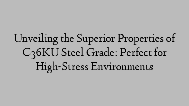 Unveiling the Superior Properties of C36KU Steel Grade: Perfect for High-Stress Environments