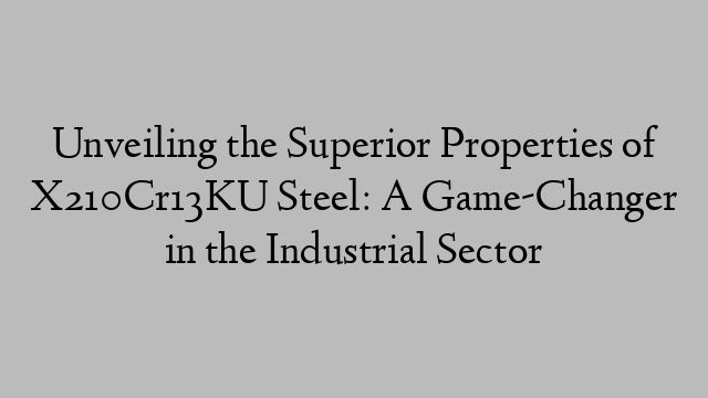 Unveiling the Superior Properties of X210Cr13KU Steel: A Game-Changer in the Industrial Sector