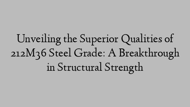 Unveiling the Superior Qualities of 212M36 Steel Grade: A Breakthrough in Structural Strength