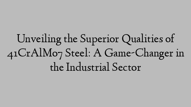 Unveiling the Superior Qualities of 41CrAlMo7 Steel: A Game-Changer in the Industrial Sector