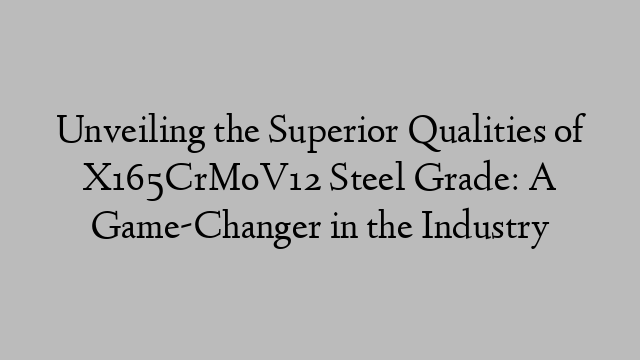 Unveiling the Superior Qualities of X165CrMoV12 Steel Grade: A Game-Changer in the Industry