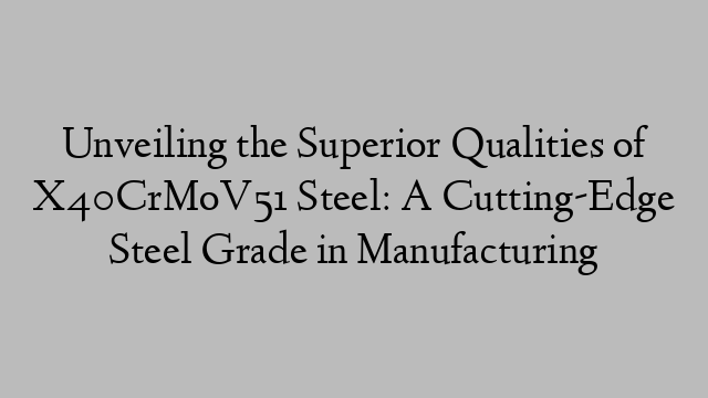 Unveiling the Superior Qualities of X40CrMoV51 Steel: A Cutting-Edge Steel Grade in Manufacturing