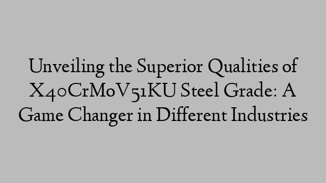 Unveiling the Superior Qualities of X40CrMoV51KU Steel Grade: A Game Changer in Different Industries