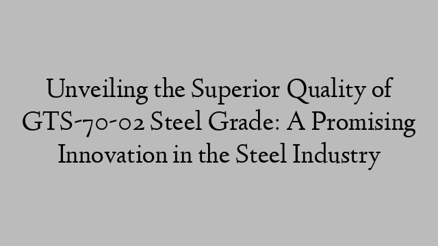 Unveiling the Superior Quality of GTS-70-02 Steel Grade: A Promising Innovation in the Steel Industry