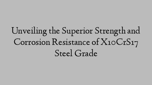 Unveiling the Superior Strength and Corrosion Resistance of X10CrS17 Steel Grade