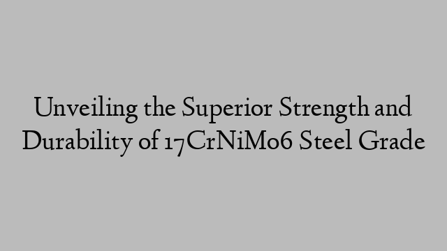 Unveiling the Superior Strength and Durability of 17CrNiMo6 Steel Grade