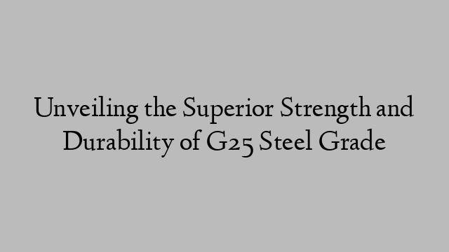 Unveiling the Superior Strength and Durability of G25 Steel Grade