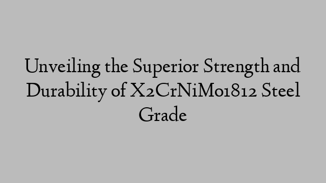 Unveiling the Superior Strength and Durability of X2CrNiMo1812 Steel Grade