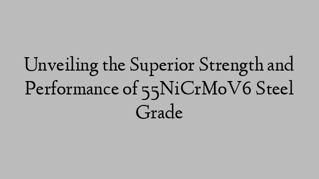 Unveiling the Superior Strength and Performance of 55NiCrMoV6 Steel Grade