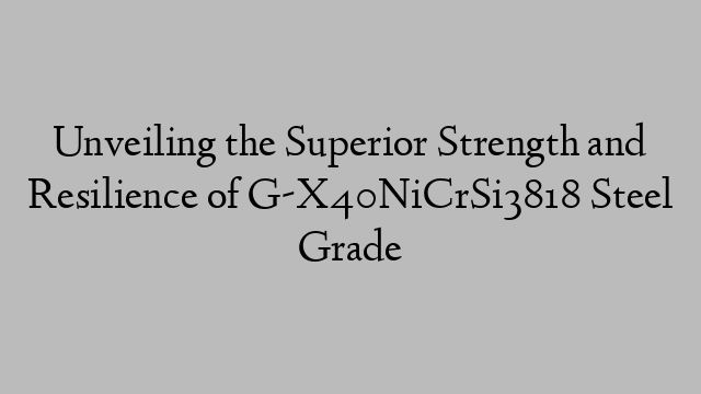 Unveiling the Superior Strength and Resilience of G-X40NiCrSi3818 Steel Grade