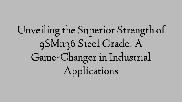 Unveiling the Superior Strength of 9SMn36 Steel Grade: A Game-Changer in Industrial Applications