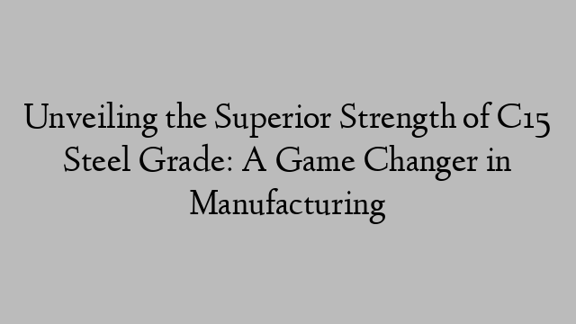 Unveiling the Superior Strength of C15 Steel Grade: A Game Changer in Manufacturing