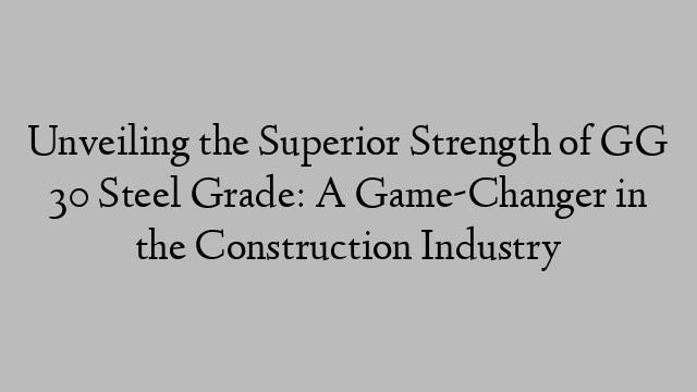 Unveiling the Superior Strength of GG 30 Steel Grade: A Game-Changer in the Construction Industry