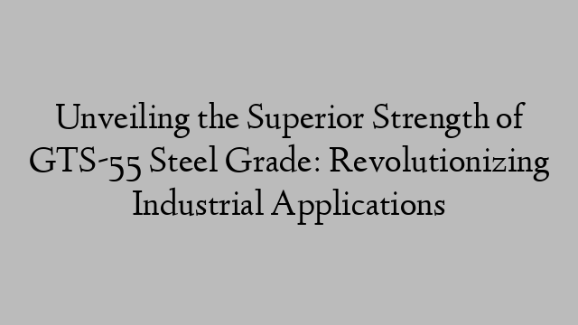 Unveiling the Superior Strength of GTS-55 Steel Grade: Revolutionizing Industrial Applications