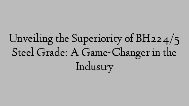 Unveiling the Superiority of BH224/5 Steel Grade: A Game-Changer in the Industry