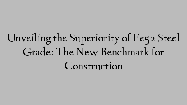 Unveiling the Superiority of Fe52 Steel Grade: The New Benchmark for Construction