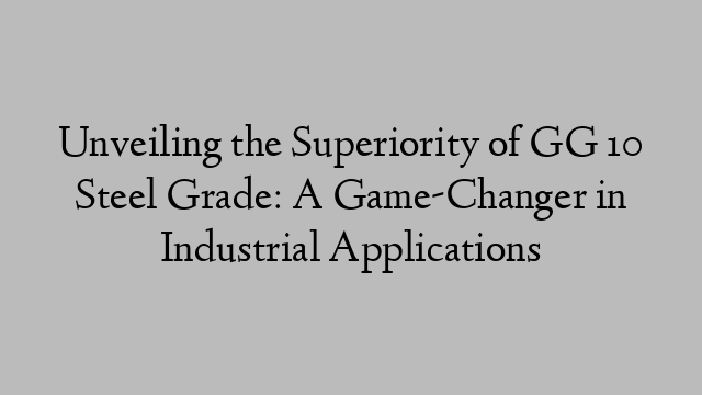 Unveiling the Superiority of GG 10 Steel Grade: A Game-Changer in Industrial Applications